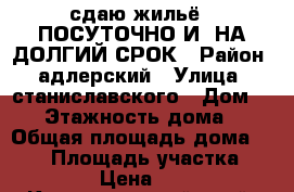 сдаю жильё   ПОСУТОЧНО И  НА ДОЛГИЙ СРОК › Район ­ адлерский › Улица ­ станиславского › Дом ­ 90 › Этажность дома ­ 3 › Общая площадь дома ­ 280 › Площадь участка ­ 800 › Цена ­ 400 - Краснодарский край, Сочи г. Недвижимость » Дома, коттеджи, дачи аренда   . Краснодарский край